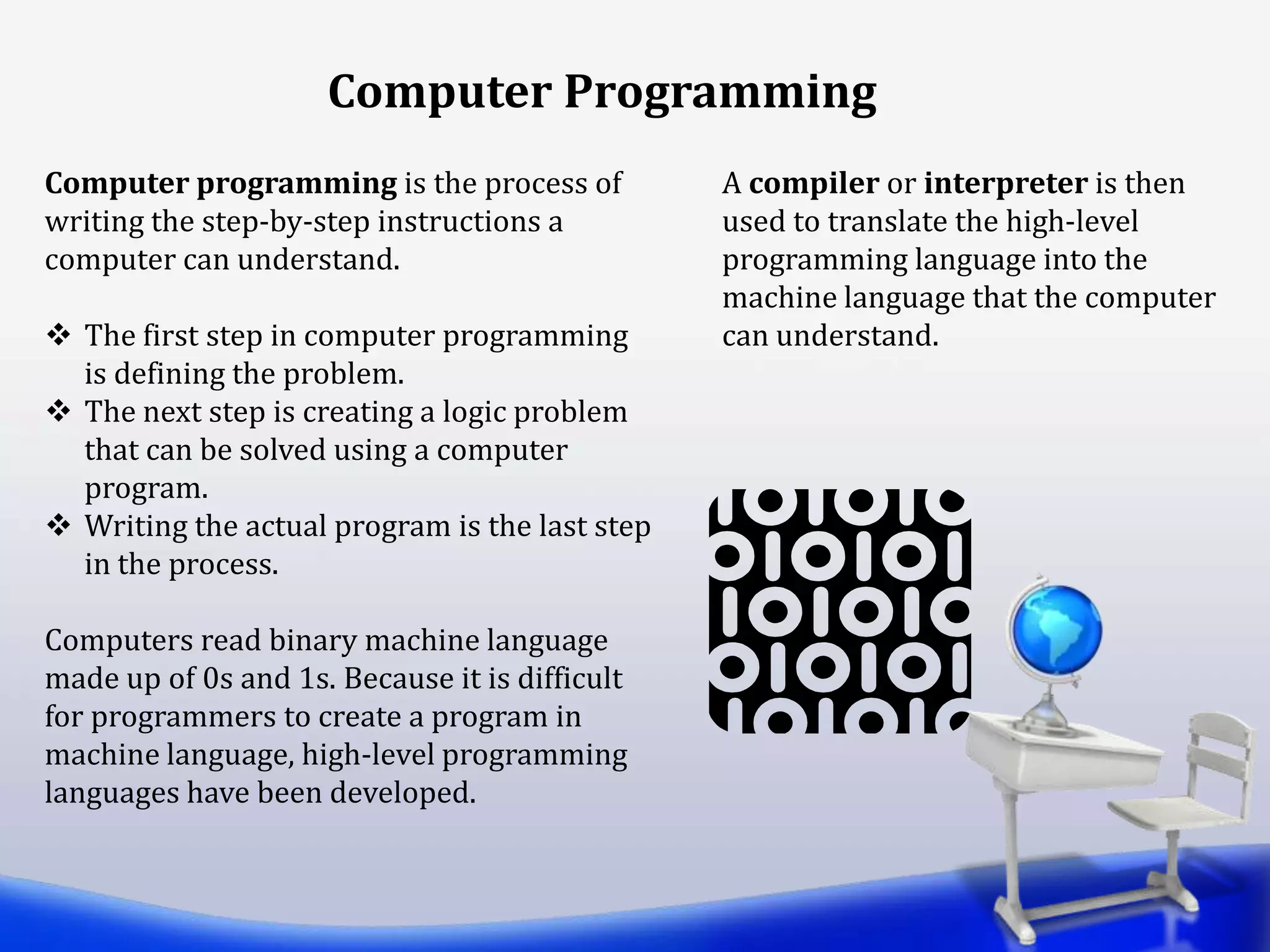 Computer Programming
Computer programming is the process of
writing the step-by-step instructions a
computer can understand.
 The first step in computer programming
is defining the problem.
 The next step is creating a logic problem
that can be solved using a computer
program.
 Writing the actual program is the last step
in the process.
Computers read binary machine language
made up of 0s and 1s. Because it is difficult
for programmers to create a program in
machine language, high-level programming
languages have been developed.
A compiler or interpreter is then
used to translate the high-level
programming language into the
machine language that the computer
can understand.
 