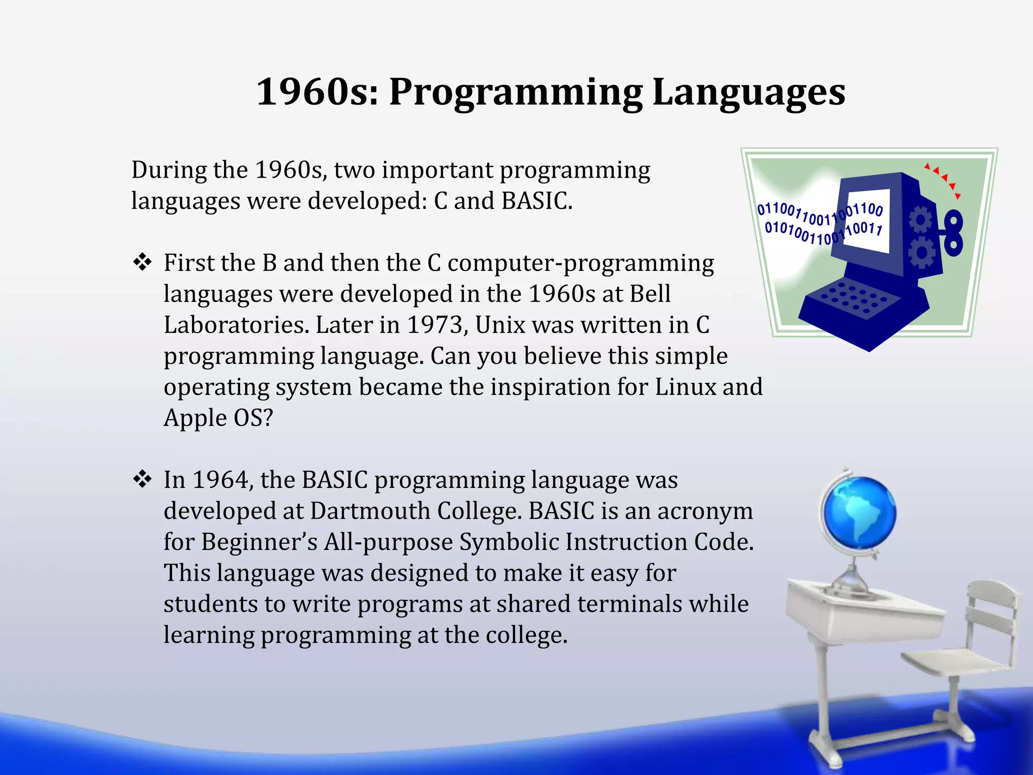 During the 1960s, two important programming
languages were developed: C and BASIC.
 First the B and then the C computer-programming
languages were developed in the 1960s at Bell
Laboratories. Later in 1973, Unix was written in C
programming language. Can you believe this simple
operating system became the inspiration for Linux and
Apple OS?
 In 1964, the BASIC programming language was
developed at Dartmouth College. BASIC is an acronym
for Beginner’s All-purpose Symbolic Instruction Code.
This language was designed to make it easy for
students to write programs at shared terminals while
learning programming at the college.
1960s: Programming Languages
 