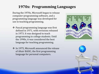 1970s: Programming Languages
During the 1970s, Microsoft began to release
computer-programming software, and a
programming language was developed for
use in teaching programming.
 Pascal programming language was first
defined in 1971, with revisions released
in 1973. It was designed to teach
programming to college students. Until
the 1990s, it was considered the best
language for teaching programming.
 In 1975, Microsoft announced the release
of Altair BASIC, the first programming
language for personal computers.
 