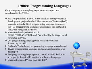 1980s: Programming Languages
Many new programming languages were developed and
introduced in the 1980s.
 Ada was published in 1980 as the result of a comprehensive
development project by the US Department of Defense (DoD)
to create a standardized programming language to replace
the 450 programming languages used across the DoD and in
the Army, Navy, and Air Force.
 Microsoft developed versions of
BASIC, FORTRAN, COBOL, and Pascal for IBM for its personal
computer in 1980.
 C++ programming language was released by Bjarne
Stroustrup in 1985.
 Borland’s Turbo Pascal programming language was released.
 dBASE programming language and database formulae was
developed.
 Perl programming language was created in 1986. Perl is an
acronym for Practical Extraction and Report Language.
 Microsoft released Visual BASIC in 1987.
 
