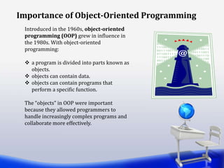 Introduced in the 1960s, object-oriented
programming (OOP) grew in influence in
the 1980s. With object-oriented
programming:
 a program is divided into parts known as
objects.
 objects can contain data.
 objects can contain programs that
perform a specific function.
The “objects” in OOP were important
because they allowed programmers to
handle increasingly complex programs and
collaborate more effectively.
Importance of Object-Oriented Programming
 