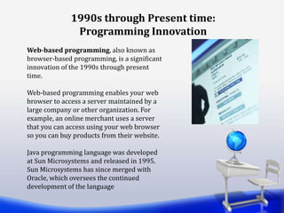 Web-based programming, also known as
browser-based programming, is a significant
innovation of the 1990s through present
time.
Web-based programming enables your web
browser to access a server maintained by a
large company or other organization. For
example, an online merchant uses a server
that you can access using your web browser
so you can buy products from their website.
Java programming language was developed
at Sun Microsystems and released in 1995.
Sun Microsystems has since merged with
Oracle, which oversees the continued
development of the language
1990s through Present time:
Programming Innovation
 