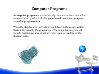 A computer program is a set of step-by-step instructions that tell a
computer exactly what to do. People who write computer programs
are called programmers.
When the step-by-step instructions are followed, the results will be
those anticipated by the programmer. The computer program will
include decision points and actions to be taken depending on the
decision made.
Computer Programs
 