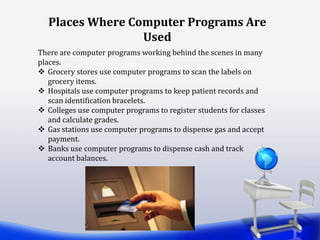 Places Where Computer Programs Are
Used
There are computer programs working behind the scenes in many
places.
 Grocery stores use computer programs to scan the labels on
grocery items.
 Hospitals use computer programs to keep patient records and
scan identification bracelets.
 Colleges use computer programs to register students for classes
and calculate grades.
 Gas stations use computer programs to dispense gas and accept
payment.
 Banks use computer programs to dispense cash and track
account balances.
 