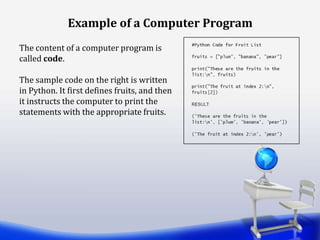 The content of a computer program is
called code.
The sample code on the right is written
in Python. It first defines fruits, and then
it instructs the computer to print the
statements with the appropriate fruits.
Example of a Computer Program
 