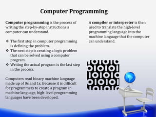 Computer Programming
Computer programming is the process of
writing the step-by-step instructions a
computer can understand.
 The first step in computer programming
is defining the problem.
 The next step is creating a logic problem
that can be solved using a computer
program.
 Writing the actual program is the last step
in the process.
Computers read binary machine language
made up of 0s and 1s. Because it is difficult
for programmers to create a program in
machine language, high-level programming
languages have been developed.
A compiler or interpreter is then
used to translate the high-level
programming language into the
machine language that the computer
can understand.
 