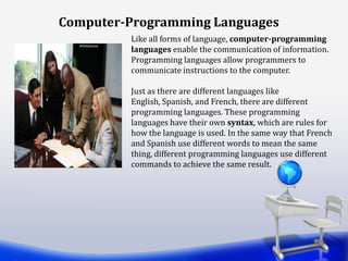 Computer-Programming Languages
Like all forms of language, computer-programming
languages enable the communication of information.
Programming languages allow programmers to
communicate instructions to the computer.
Just as there are different languages like
English, Spanish, and French, there are different
programming languages. These programming
languages have their own syntax, which are rules for
how the language is used. In the same way that French
and Spanish use different words to mean the same
thing, different programming languages use different
commands to achieve the same result.
 