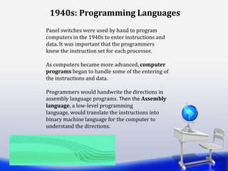 Panel switches were used by hand to program
computers in the 1940s to enter instructions and
data. It was important that the programmers
knew the instruction set for each processor.
As computers became more advanced, computer
programs began to handle some of the entering of
the instructions and data.
Programmers would handwrite the directions in
assembly language programs. Then the Assembly
language, a low-level programming
language, would translate the instructions into
binary machine language for the computer to
understand the directions.
1940s: Programming Languages
 