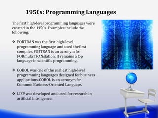 1950s: Programming Languages
The first high-level programming languages were
created in the 1950s. Examples include the
following:
 FORTRAN was the first high-level
programming language and used the first
compiler. FORTRAN is an acronym for
FORmula TRANslation. It remains a top
language in scientific programming.
 COBOL was one of the earliest high-level
programming languages designed for business
applications. COBOL is an acronym for
Common Business-Oriented Language.
 LISP was developed and used for research in
artificial intelligence.
 