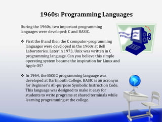 During the 1960s, two important programming
languages were developed: C and BASIC.
 First the B and then the C computer-programming
languages were developed in the 1960s at Bell
Laboratories. Later in 1973, Unix was written in C
programming language. Can you believe this simple
operating system became the inspiration for Linux and
Apple OS?
 In 1964, the BASIC programming language was
developed at Dartmouth College. BASIC is an acronym
for Beginner’s All-purpose Symbolic Instruction Code.
This language was designed to make it easy for
students to write programs at shared terminals while
learning programming at the college.
1960s: Programming Languages
 