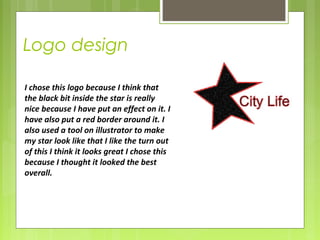 Logo design 
I chose this logo because I think that 
the black bit inside the star is really 
nice because I have put an effect on it. I 
have also put a red border around it. I 
also used a tool on illustrator to make 
my star look like that I like the turn out 
of this I think it looks great I chose this 
because I thought it looked the best 
overall. 
 