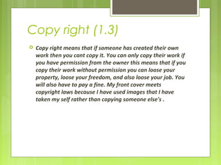 Copy right (1.3) 
 Copy right means that if someone has created their own 
work then you cant copy it. You can only copy their work if 
you have permission from the owner this means that if you 
copy their work without permission you can loose your 
property, loose your freedom, and also loose your job. You 
will also have to pay a fine. My front cover meets 
copyright laws because I have used images that I have 
taken my self rather than copying someone else's . 
 