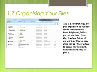 1.7 Organising Your Files 
This is a screenshot of my 
files organised as you can 
see in the screenshot I 
have 3 different folders 
for the teachers I have 
that is where I store all 
my work for them. I have 
done this so I know where 
to access my work and I 
know it will be easy to 
find it. 
 