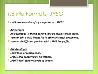 1.6 File Formats- JPEG 
 I will save a version of my magazine as a JPEG? 
 Advantages 
 An advantage is that it doesn’t take up much storage space. 
 You can edit a JPEG image file in other Microsoft documents. 
 You can do different graphics with a JPEG image file. 
 Disadvantages 
 Lossy form of compression. 
 JPEG’S only support 8 bit file images. 
 JPEG’S don’t support layers of images. 
 