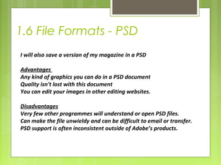 1.6 File Formats - PSD 
I will also save a version of my magazine in a PSD 
Advantages 
Any kind of graphics you can do in a PSD document 
Quality isn't lost with this document 
You can edit your images in other editing websites. 
Disadvantages 
Very few other programmes will understand or open PSD files. 
Can make the file unwieldy and can be difficult to email or transfer. 
PSD support is often inconsistent outside of Adobe’s products. 
 