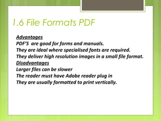 1.6 File Formats PDF 
Advantages 
PDF’S are good for forms and manuals. 
They are ideal where specialised fonts are required. 
They deliver high resolution images in a small file format. 
Disadvantages 
Larger files can be slower 
The reader must have Adobe reader plug in 
They are usually formatted to print vertically. 
 