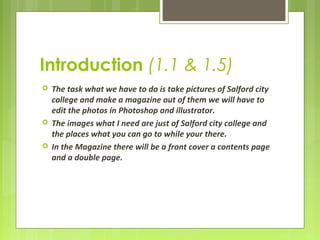 Introduction (1.1 & 1.5) 
 The task what we have to do is take pictures of Salford city 
college and make a magazine out of them we will have to 
edit the photos in Photoshop and illustrator. 
 The images what I need are just of Salford city college and 
the places what you can go to while your there. 
 In the Magazine there will be a front cover a contents page 
and a double page. 
 