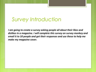 Survey Introduction 
I am going to create a survey asking people all about their likes and 
dislikes in a magazine. I will complete this survey on survey monkey and 
email it to 10 people and get their responses and use these to help me 
make my magazine cover. 
 