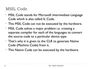 MSIL Code
By: Hitesh Santani
• MSIL Code stands for Microsoft Intermediate Language
Code which is also called IL Code.
• This MSIL Code can not be executed by the hardware.
• MSIL Code solves a major problem i.e. creating a
separate compiler for each of the languages to convert
the source code to a particular device type.
• That’s why it is given to the CLR to generate Native
Code (Machine Code) from it.
• This Native Code can be executed by the hardware.
 