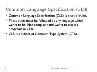 Common Language Specification (CLS)
By: Hitesh Santani
 Common Language Specification (CLS) is a set of rules.
 These rules must be followed by any language which
wants to be .Net compliant and wants to run it’s
programs in CLR.
 CLS is a subset of Common Type System (CTS).
 