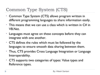 Common Type System (CTS)
By: Hitesh Santani
• Common Type System (CTS) allows program written in
different programming languages to share information easily.
• This means that we can use a class which is written in C# in
VB.Net.
• Languages must agree on these concepts before they can
integrate with one another.
• CTS defines the rules which must be followed by the
languages to ensure smooth data sharing between them.
• Thus, CTS provides Cross Language Integration or Language
Interoperability.
• CTS supports two categories of types: Value types and
Reference types.
 