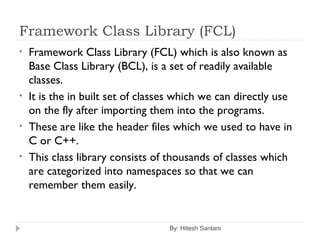 Framework Class Library (FCL)
By: Hitesh Santani
• Framework Class Library (FCL) which is also known as
Base Class Library (BCL), is a set of readily available
classes.
• It is the in built set of classes which we can directly use
on the fly after importing them into the programs.
• These are like the header files which we used to have in
C or C++.
• This class library consists of thousands of classes which
are categorized into namespaces so that we can
remember them easily.
 