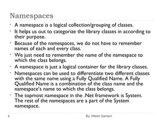 Namespaces
By: Hitesh Santani
• A namespace is a logical collection/grouping of classes.
• It helps us out to categorize the library classes in according to
their purpose.
• Because of the namespaces, we do not have to remember
names of each and every class.
• We just need to remember the name of the namespace to
which the class belongs.
• A namespace is just a logical container for the library classes.
• Namespaces can be used to differentiate two different classes
with the same name using a Fully Qualified Name. A Fully
Qualified Name is a combination of the class name and the
namespace’s name to which the class belongs.
• The topmost namespace in the .Net framework is System.
The rest of the namespaces are a part of the System
namespace.
 