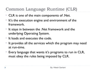 Common Language Runtime (CLR)
By: Hitesh Santani
• CLR is one of the main components of .Net.
• It’s the execution engine and environment of the
framework.
• It stays in between the .Net framework and the
underlying Operating System.
• It loads and executes the code.
• It provides all the services which the program may need
at run-time.
• Every language that wants it’s programs to run in CLR,
must obey the rules being imposed by CLR.
 