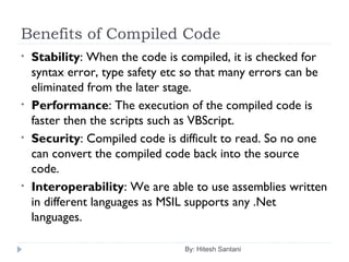 Benefits of Compiled Code
By: Hitesh Santani
• Stability: When the code is compiled, it is checked for
syntax error, type safety etc so that many errors can be
eliminated from the later stage.
• Performance: The execution of the compiled code is
faster then the scripts such as VBScript.
• Security: Compiled code is difficult to read. So no one
can convert the compiled code back into the source
code.
• Interoperability: We are able to use assemblies written
in different languages as MSIL supports any .Net
languages.
 