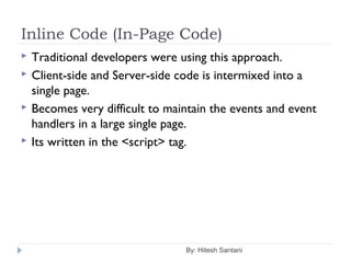 Inline Code (In-Page Code)
By: Hitesh Santani
 Traditional developers were using this approach.
 Client-side and Server-side code is intermixed into a
single page.
 Becomes very difficult to maintain the events and event
handlers in a large single page.
 Its written in the <script> tag.
 
