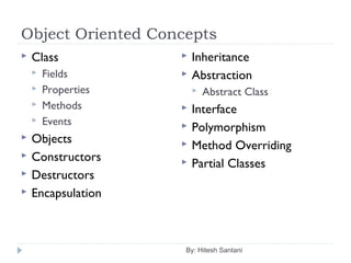 Object Oriented Concepts
By: Hitesh Santani
 Class
 Fields
 Properties
 Methods
 Events
 Objects
 Constructors
 Destructors
 Encapsulation
 Inheritance
 Abstraction
 Abstract Class
 Interface
 Polymorphism
 Method Overriding
 Partial Classes
 