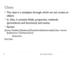 Class
By: Hitesh Santani
 The class is a template through which we can create an
object.
 In .Net, it contains fields, properties, methods
(procedures and functions) and events.
 Syntax:
[Access Modifier] [Shadows] [MustInherit|NotInheritable] Class <name>
[Implements <interfacename>]
Statements
End Class
 