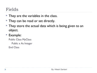 Fields
By: Hitesh Santani
 They are the variables in the class.
 They can be read or set directly.
 They store the actual data which is being given to an
object.
 Example:
Public Class MyClass
Public x As Integer
End Class
 