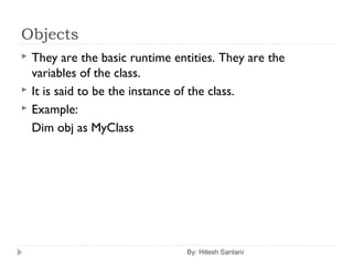 Objects
By: Hitesh Santani
 They are the basic runtime entities. They are the
variables of the class.
 It is said to be the instance of the class.
 Example:
Dim obj as MyClass
 