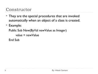 Constructor
By: Hitesh Santani
 They are the special procedures that are invoked
automatically when an object of a class is created.
 Example:
Public Sub New(ByVal newValue as Integer)
value = newValue
End Sub
 