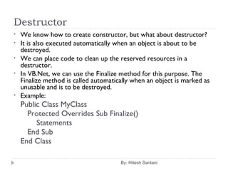 Destructor
By: Hitesh Santani
• We know how to create constructor, but what about destructor?
• It is also executed automatically when an object is about to be
destroyed.
• We can place code to clean up the reserved resources in a
destructor.
• In VB.Net, we can use the Finalize method for this purpose. The
Finalize method is called automatically when an object is marked as
unusable and is to be destroyed.
• Example:
Public Class MyClass
Protected Overrides Sub Finalize()
Statements
End Sub
End Class
 