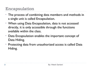 Encapsulation
By: Hitesh Santani
• The process of combining data members and methods in
a single unit is called Encapsulation.
• When using Data Encapsulation, data is not accessed
directly, it is only accessible through the functions
available within the class.
• Data Encapsulation enables the important concept of
Data Hiding.
• Protecting data from unauthorized access is called Data
Hiding.
 