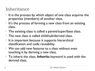 Inheritance
By: Hitesh Santani
• It is the process by which object of one class acquires the
properties (members) of another class.
• It’s the process of forming a new class from an existing
class.
• The existing class is called a parent/super/base class.
• The new class is called child/sub/derived class.
• It is important because it supports hierarchical
classification and code reusability.
• We can add new features to a class without even
touching it by deriving a new class.
• To inherit the class, Inherits keyword is used with the
derived class.
 