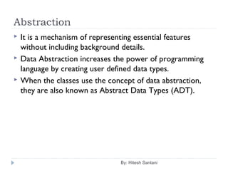 Abstraction
By: Hitesh Santani
 It is a mechanism of representing essential features
without including background details.
 Data Abstraction increases the power of programming
language by creating user defined data types.
 When the classes use the concept of data abstraction,
they are also known as Abstract Data Types (ADT).
 