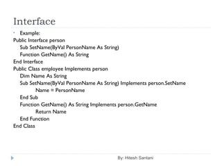 Interface
By: Hitesh Santani
• Example:
Public Interface person
Sub SetName(ByVal PersonName As String)
Function GetName() As String
End Interface
Public Class employee Implements person
Dim Name As String
Sub SetName(ByVal PersonName As String) Implements person.SetName
Name = PersonName
End Sub
Function GetName() As String Implements person.GetName
Return Name
End Function
End Class
 