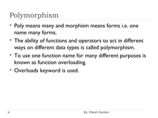 Polymorphism
By: Hitesh Santani
 Poly means many and morphism means forms i.e. one
name many forms.
 The ability of functions and operators to act in different
ways on different data types is called polymorphism.
 To use one function name for many different purposes is
known as function overloading.
 Overloads keyword is used.
 