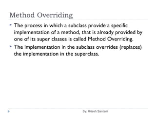 Method Overriding
By: Hitesh Santani
 The process in which a subclass provide a specific
implementation of a method, that is already provided by
one of its super classes is called Method Overriding.
 The implementation in the subclass overrides (replaces)
the implementation in the superclass.
 