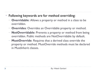 By: Hitesh Santani
• Following keywords are for method overriding:
– Overridable: Allows a property or method in a class to be
overridden.
– Overrides: Overrides an Overridable property or method.
– NotOverridable: Prevents a property or method from being
overridden. Public methods are NotOverridable by default.
– MustOverride: Requires that a derived class override the
property or method. MustOverride methods must be declared
in MustInherit classes.
 