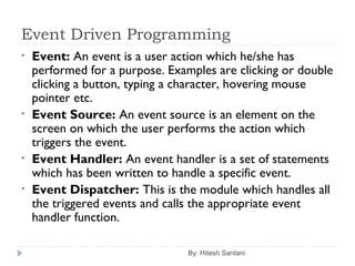 Event Driven Programming
By: Hitesh Santani
• Event: An event is a user action which he/she has
performed for a purpose. Examples are clicking or double
clicking a button, typing a character, hovering mouse
pointer etc.
• Event Source: An event source is an element on the
screen on which the user performs the action which
triggers the event.
• Event Handler: An event handler is a set of statements
which has been written to handle a specific event.
• Event Dispatcher: This is the module which handles all
the triggered events and calls the appropriate event
handler function.
 