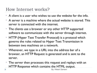 How Internet works?
By: Hitesh Santani
• A client is a user who wishes to use the website for the info.
• A server is a machine where the actual website is stored. This
server is connected with the internet.
• The clients use a browser or any other HTTP supported
software to communicate with the server through internet.
• HTTP (Hyper Text Transfer Protocol) is a protocol which
governs the rules related to Hyper Text Transmission in
between two machines on a network.
• Whenever, we type in a URL into the address bar of a
browser, an HTTP Request is generated and is sent to the
server.
• The server then processes this request and replays with an
HTTP Response which contains the HTML output.
 
