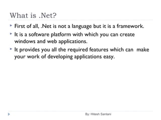 What is .Net?
By: Hitesh Santani
 First of all, .Net is not a language but it is a framework.
 It is a software platform with which you can create
windows and web applications.
 It provides you all the required features which can make
your work of developing applications easy.
 