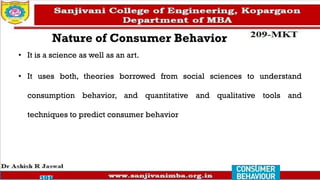 Nature of Consumer Behavior
• It is a science as well as an art.
• It uses both, theories borrowed from social sciences to understand
consumption behavior, and quantitative and qualitative tools and
techniques to predict consumer behavior
 