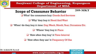 Scope of Consumer Behavior
❑ What’ the consumers buy: Goods And Services
❑ ‘Why’ they buy it: Need And Want
❑ ‘When’ do they buy it: time: Day,Week, Month,Year, Occasions Etc.
❑ ‘Where’ they buy it: Place
❑ ‘How often they buy’ it:Time Interval
❑ ‘How often they use’ it: Frequency Of Use
 