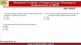 1.Consumer Behavior includes within its ambit, only the actual
purchasing of products and services.
a) True
b) False
2. The “consumer” includes both personal consumers and
business/industrial /organizational consumers.
a) True
b) False
3. The environmental factors affect the decision process
indirectly.
a) True
b) False
 