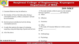1. Consumer Behavior may be defined as:
a) the interplay of forces that takes place during a
consumption process, within a consumers’ self and
his environment.
b) decision process and physical activity during
consumption process.
c) A study that analyzes the stages of evaluating,
acquiring, using and disposing of goods and services
d) All of the above
2. The study includes within its purview, the interplay
between cognition, _____________and behavior.
a) Affect
b) Affection
c) Assurance
d) Effect
3. The study of Consumer Behavior is both a science
and an _________________..
a) art
b) Anthropology
c) Psychology
d) Sociology
 